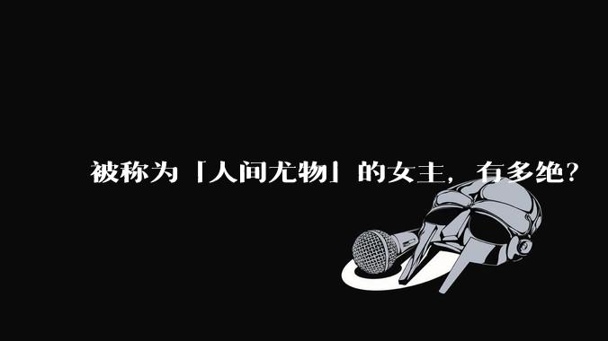 被称为「人间尤物」的女主，有多绝？